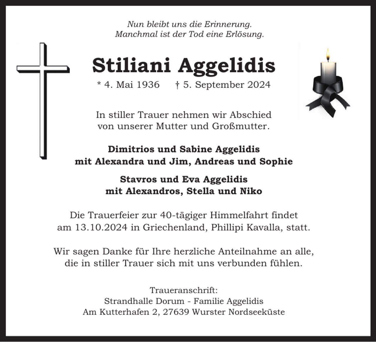 <p>Nun bleibt uns die Erinnerung.<br />Manchmal ist der Tod eine Erlösung.</p><p>Stiliani Aggelidis<br />* 4. Mai 1936</p><p>† 5. September 2024</p><p>In stiller Trauer nehmen wir Abschied<br />von unserer Mutter und Großmutter.<br />Dimitrios und Sabine Aggelidis<br />mit Alexandra und Jim, Andreas und Sophie<br />Stavros und Eva Aggelidis<br />mit Alexandros, Stella und Niko<br />Die Trauerfeier zur 40-tägiger Himmelfahrt findet<br />am 13.10.2024 in Griechenland, Phillipi Kavalla, statt.<br />Wir sagen Danke für Ihre herzliche Anteilnahme an alle,<br />die in stiller Trauer sich mit uns verbunden fühlen.<br />Traueranschrift:<br />Strandhalle Dorum - Familie Aggelidis<br />Am Kutterhafen 2, 27639 Wurster Nordseeküste</p>
