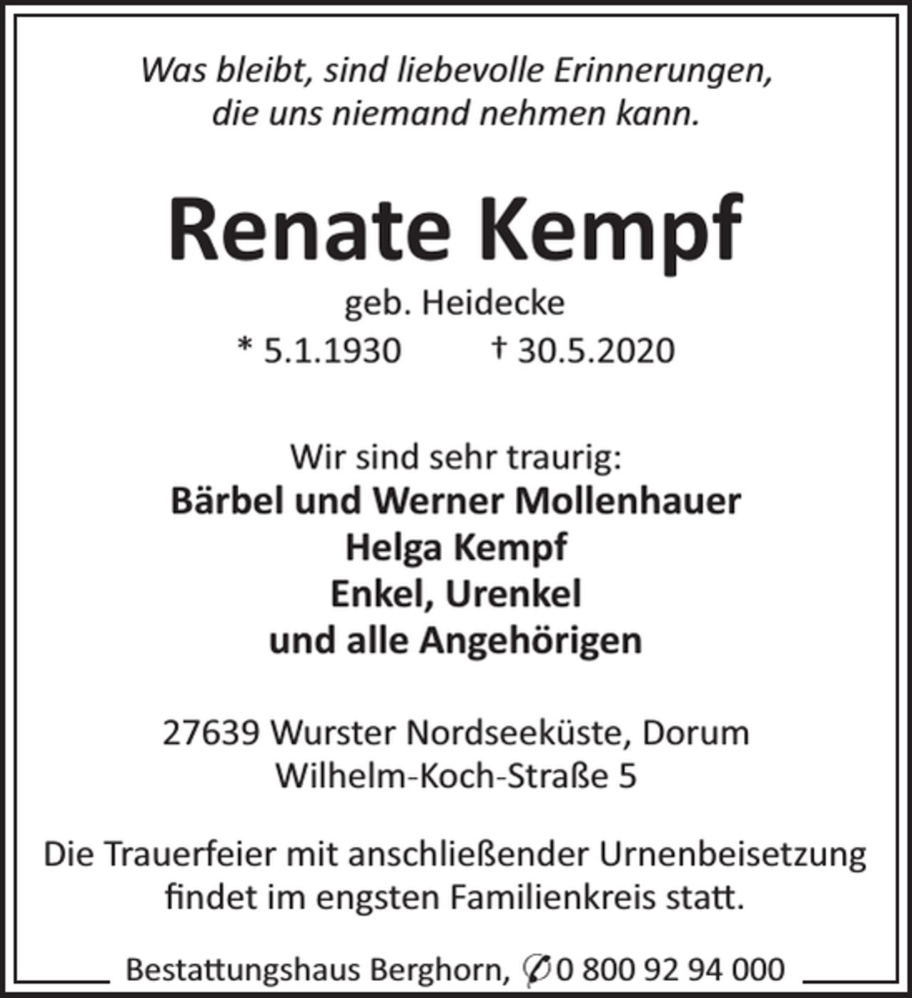 <p>Was bleibt, sind liebevolle Erinnerungen,<br />die uns niemand nehmen kann.</p><p>Renate Kempf<br />geb. Heidecke<br />* 5.1.1930<br />† 30.5.2020<br />Wir sind sehr traurig:</p><p>Bärbel und Werner Mollenhauer<br />Helga Kempf<br />Enkel, Urenkel<br />und alle Angehörigen<br />27639 Wurster Nordseeküste, Dorum<br />Wilhelm-Koch-Straße 5<br />Die Trauerfeier mit anschließender Urnenbeisetzung<br />ﬁndet im engsten Familienkreis sta .<br />Besta ungshaus Berghorn, * 0 800 92 94 000</p>