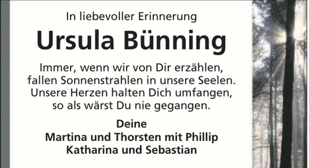 <p>In liebevoller Erinnerung</p><p>Ursula Bünning<br />Immer, wenn wir von Dir erzählen,<br />fallen Sonnenstrahlen in unsere Seelen.<br />Unsere Herzen halten Dich umfangen,<br />so als wärst Du nie gegangen.<br />Deine<br />Martina und Thorsten mit Phillip<br />Katharina und Sebastian</p>