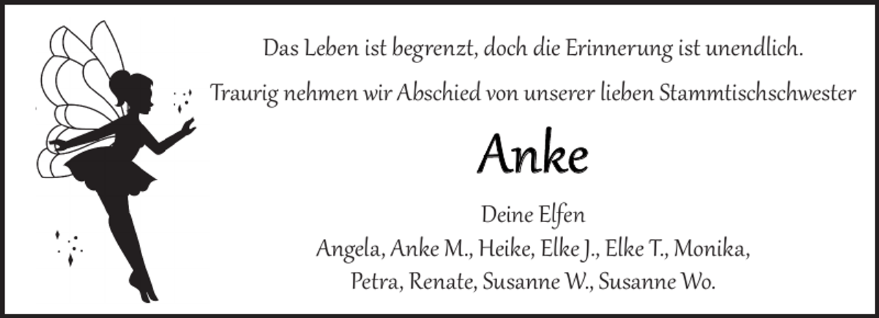 <p>Das Leben ist begrenzt, doch die Erinnerung ist unendlich.<br />Traurig nehmen wir Abschied von unserer lieben Stammtischschwester</p><p>Anke</p><p>Deine Elfen<br />Angela, Anke M., Heike, Elke J., Elke T., Monika,<br />Petra, Renate, Susanne W., Susanne Wo.</p>