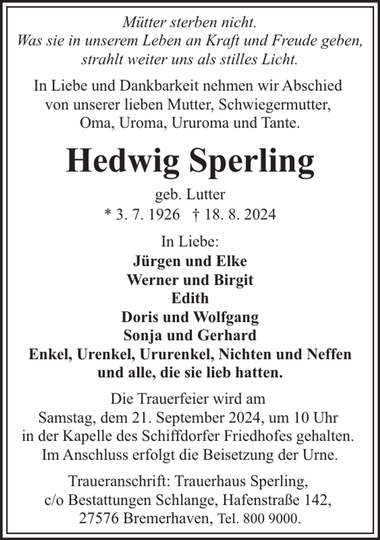 <p>Mütter sterben nicht.<br />Was sie in unserem Leben an Kraft und Freude geben,<br />strahlt weiter uns als stilles Licht.<br />In Liebe und Dankbarkeit nehmen wir Abschied<br />von unserer lieben Mutter, Schwiegermutter,<br />Oma, Uroma, Ururoma und Tante.</p><p>Hedwig Sperling<br />geb. Lutter<br />* 3. 7. 1926 † 18. 8. 2024</p><p>In Liebe:<br />Jürgen und Elke<br />Werner und Birgit<br />Edith<br />Doris und Wolfgang<br />Sonja und Gerhard<br />Enkel, Urenkel, Ururenkel, Nichten und Neffen<br />und alle, die sie lieb hatten.<br />Die Trauerfeier wird am<br />Samstag, dem 21. September 2024, um 10 Uhr<br />in der Kapelle des Schiffdorfer Friedhofes gehalten.<br />Im Anschluss erfolgt die Beisetzung der Urne.<br />Traueranschrift: Trauerhaus Sperling,<br />c/o Bestattungen Schlange, Hafenstraße 142,<br />27576 Bremerhaven, Tel. 800 9000.</p>