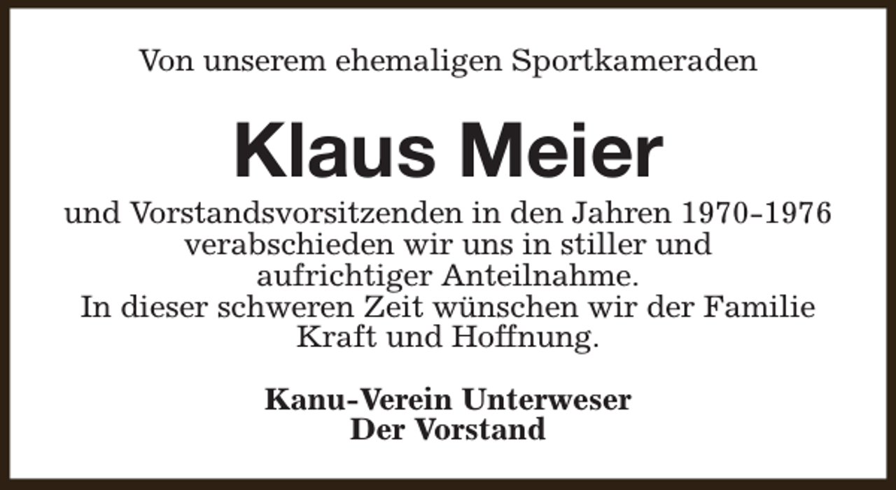 <p>Von unserem ehemaligen Sportkameraden</p><p>Klaus Meier</p><p>und Vorstandsvorsitzenden in den Jahren 1970-1976<br />verabschieden wir uns in stiller und<br />aufrichtiger Anteilnahme.<br />In dieser schweren Zeit wünschen wir der Familie<br />Kraft und Hoffnung.<br />Kanu-Verein Unterweser<br />Der Vorstand</p>