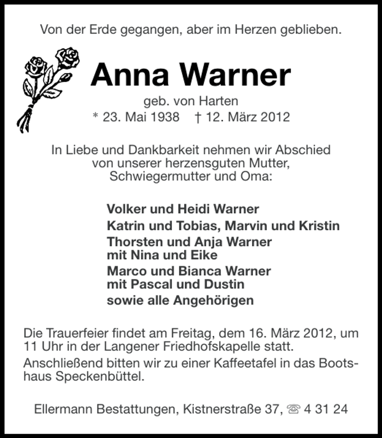 <p>Von der Erde gegangen, aber im Herzen geblieben.</p><p>Anna Warner<br />geb. von Harten<br />* 23. Mai 1938 † 12. März 2012<br />In Liebe und Dankbarkeit nehmen wir Abschied<br />von unserer herzensguten Mutter,<br />Schwiegermutter und Oma:<br />Volker und Heidi Warner<br />Katrin und Tobias, Marvin und Kristin<br />Thorsten und Anja Warner<br />mit Nina und Eike<br />Marco und Bianca Warner<br />mit Pascal und Dustin<br />sowie alle Angehörigen<br />Die Trauerfeier findet am Freitag, dem 16. März 2012, um<br />11 Uhr in der Langener Friedhofskapelle statt.<br />Anschließend bitten wir zu einer Kaffeetafel in das Bootshaus Speckenbüttel.<br />Ellermann Bestattungen, Kistnerstraße 37, s 4 31 24</p>