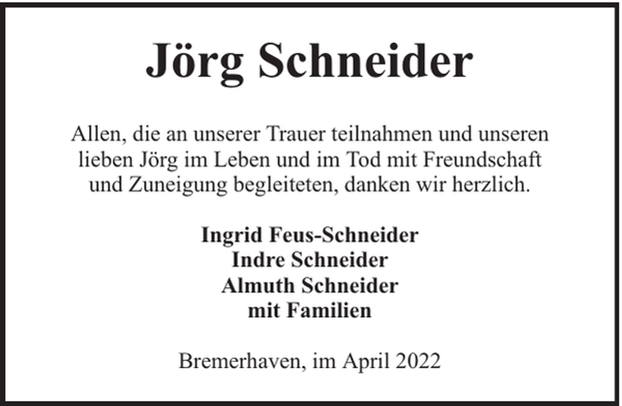 <p>Jörg Schneider<br />Allen, die an unserer Trauer teilnahmen und unseren<br />lieben Jörg im Leben und im Tod mit Freundschaft<br />und Zuneigung begleiteten, danken wir herzlich.<br />Ingrid Feus-Schneider<br />Indre Schneider<br />Almuth Schneider<br />mit Familien<br />Bremerhaven, im April 2022</p>