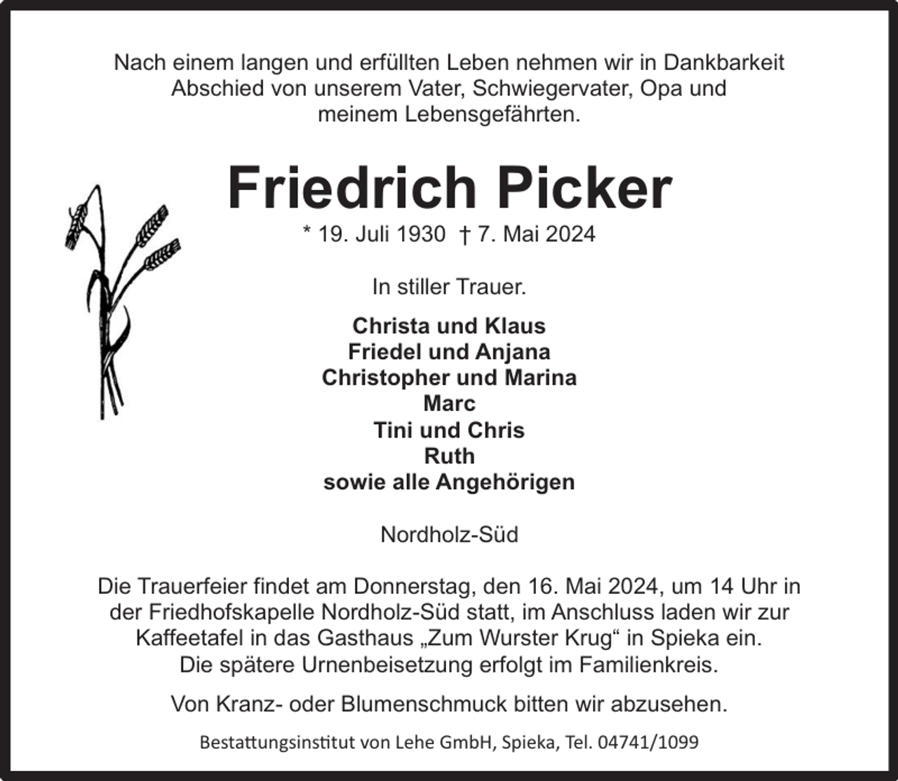 <p>Nach einem langen und erfüllten Leben nehmen wir in Dankbarkeit<br />Abschied von unserem Vater, Schwiegervater, Opa und<br />meinem Lebensgefährten.</p><p>Friedrich Picker<br />* 19. Juli 1930 † 7. Mai 2024<br />In stiller Trauer.<br />Christa und Klaus<br />Friedel und Anjana<br />Christopher und Marina<br />Marc<br />Tini und Chris<br />Ruth<br />sowie alle Angehörigen<br />Nordholz-Süd<br />Die Trauerfeier findet am Donnerstag, den 16. Mai 2024, um 14 Uhr in<br />der Friedhofskapelle Nordholz-Süd statt, im Anschluss laden wir zur<br />Kaffeetafel in das Gasthaus „Zum Wurster Krug“ in Spieka ein.<br />Die spätere Urnenbeisetzung erfolgt im Familienkreis.<br />Von Kranz- oder Blumenschmuck bitten wir abzusehen.<br />Bestattungsinstitut von Lehe GmbH, Spieka, Tel. 04741/1099</p>
