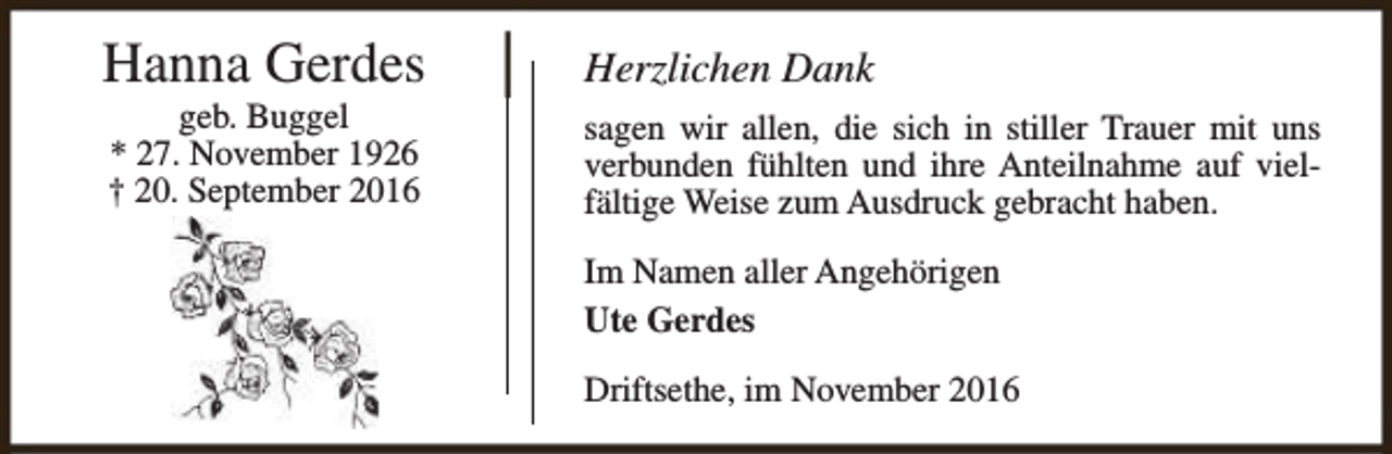 <p>Hanna Gerdes<br />geb. Buggel<br />* 27. November 1926<br />† 20. September 2016</p><p>Herzlichen Dank<br />sagen wir allen, die sich in stiller Trauer mit uns<br />verbunden fühlten und ihre Anteilnahme auf vielfältige Weise zum Ausdruck gebracht haben.<br />Im Namen aller Angehörigen<br />Ute Gerdes<br />Driftsethe, im November 2016</p>