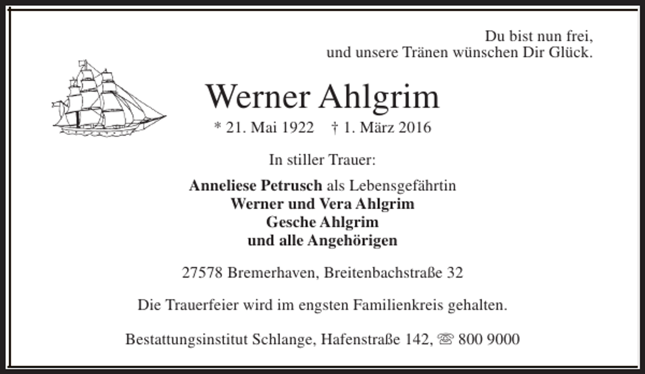 <p>Du bist nun frei,<br />und unsere Tränen wünschen Dir Glück.</p><p>Werner Ahlgrim<br />* 21. Mai 1922</p><p>† 1. März 2016</p><p>In stiller Trauer:<br />Anneliese Petrusch als Lebensgefährtin<br />Werner und Vera Ahlgrim<br />Gesche Ahlgrim<br />und alle Angehörigen<br />27578 Bremerhaven, Breitenbachstraße 32<br />Die Trauerfeier wird im engsten Familienkreis gehalten.<br />Bestattungsinstitut Schlange, Hafenstraße 142, s 800 9000</p>