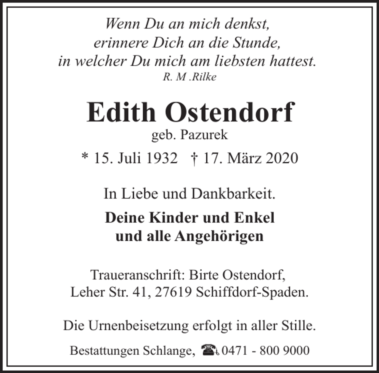 <p>Wenn Du an mich denkst,<br />erinnere Dich an die Stunde,<br />in welcher Du mich am liebsten hattest.<br />R. M .Rilke</p><p>Edith Ostendorf<br />geb. Pazurek</p><p>* 15. Juli 1932 † 17. März 2020<br />In Liebe und Dankbarkeit.<br />Deine Kinder und Enkel<br />und alle Angehörigen<br />Traueranschrift: Birte Ostendorf,<br />Leher Str. 41, 27619 Schiffdorf-Spaden.<br />Die Urnenbeisetzung erfolgt in aller Stille.<br />Bestattungen Schlange,</p><p>0471 - 800 9000</p>