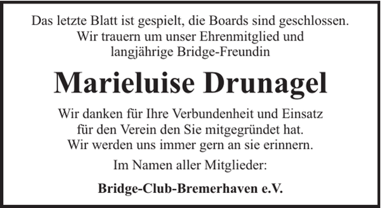 <p>Das letzte Blatt ist gespielt, die Boards sind geschlossen.<br />Wir trauern um unser Ehrenmitglied und<br />langjährige Bridge-Freundin</p><p>Marieluise Drunagel<br />Wir danken für Ihre Verbundenheit und Einsatz<br />für den Verein den Sie mitgegründet hat.<br />Wir werden uns immer gern an sie erinnern.<br />Im Namen aller Mitglieder:<br />Bridge-Club-Bremerhaven e.V.</p>