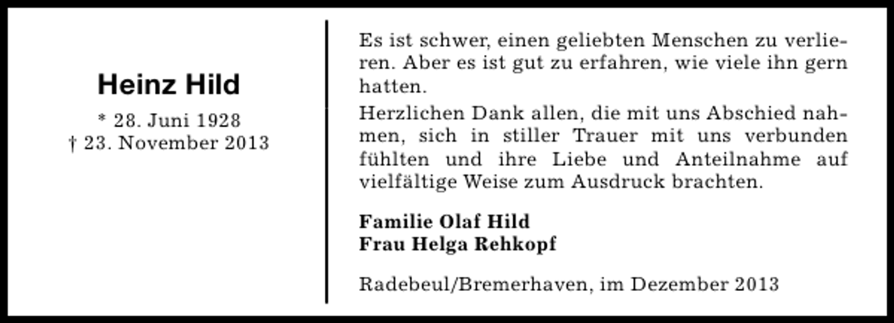 <p>Heinz Hild<br />* 28. Juni 1928<br />† 23. November 2013</p><p>Es ist schwer, einen geliebten Menschen zu verlieren. Aber es ist gut zu erfahren, wie viele ihn gern<br />hatten.<br />Herzlichen Dank allen, die mit uns Abschied nahmen, sich in stiller Trauer mit uns verbunden<br />fühlten und ihre Liebe und Anteilnahme auf<br />vielfältige Weise zum Ausdruck brachten.<br />Familie Olaf Hild<br />Frau Helga Rehkopf<br />Radebeul/Bremerhaven, im Dezember 2013</p>