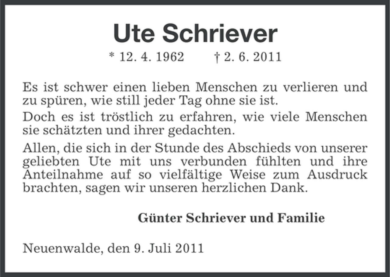 <p>Ute Schriever<br />* 12. 4. 1962</p><p>† 2. 6. 2011</p><p>Es ist schwer einen lieben Menschen zu verlieren und<br />zu spüren, wie still jeder Tag ohne sie ist.<br />Doch es ist tröstlich zu erfahren, wie viele Menschen<br />sie schätzten und ihrer gedachten.<br />Allen, die sich in der Stunde des Abschieds von unserer<br />geliebten Ute mit uns verbunden fühlten und ihre<br />Anteilnahme auf so vielfältige Weise zum Ausdruck<br />brachten, sagen wir unseren herzlichen Dank.<br />Günter Schriever und Familie<br />Neuenwalde, den 9. Juli 2011</p>