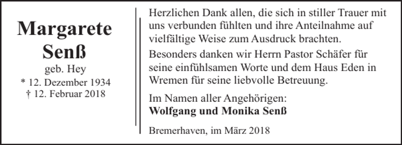 <p>Margarete<br />Senß<br />geb. Hey</p><p>* 12. Dezember 1934<br />† 12. Februar 2018</p><p>Herzlichen Dank allen, die sich in stiller Trauer mit<br />uns verbunden fühlten und ihre Anteilnahme auf<br />vielfältige Weise zum Ausdruck brachten.<br />Besonders danken wir Herrn Pastor Schäfer für<br />seine einfühlsamen Worte und dem Haus Eden in<br />Wremen für seine liebvolle Betreuung.<br />Im Namen aller Angehörigen:<br />Wolfgang und Monika Senß<br />Bremerhaven, im März 2018</p>