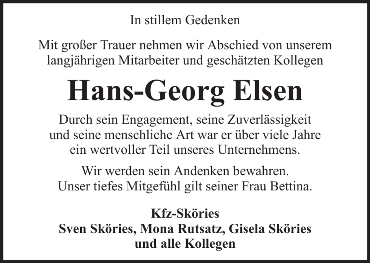<p>In stillem Gedenken<br />Mit großer Trauer nehmen wir Abschied von unserem<br />langjährigen Mitarbeiter und geschätzten Kollegen</p><p>Hans-Georg Elsen<br />Durch sein Engagement, seine Zuverlässigkeit<br />und seine menschliche Art war er über viele Jahre<br />ein wertvoller Teil unseres Unternehmens.<br />Wir werden sein Andenken bewahren.<br />Unser tiefes Mitgefühl gilt seiner Frau Bettina.<br />Kfz-Sköries<br />Sven Sköries, Mona Rutsatz, Gisela Sköries<br />und alle Kollegen</p>