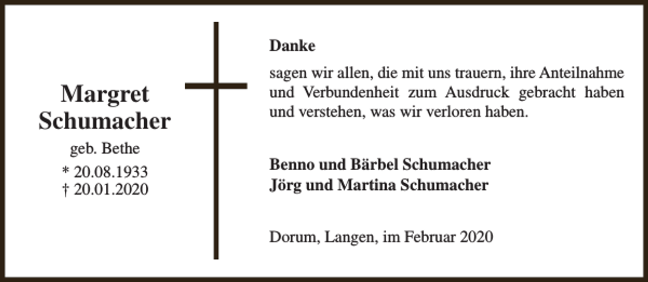 <p>Danke</p><p>Margret<br />Schumacher<br />geb. Bethe<br />* 20.08.1933<br />† 20.01.2020</p><p>sagen wir allen, die mit uns trauern, ihre Anteilnahme<br />und Verbundenheit zum Ausdruck gebracht haben<br />und verstehen, was wir verloren haben.<br />Benno und Bärbel Schumacher<br />Jörg und Martina Schumacher<br />Dorum, Langen, im Februar 2020</p>
