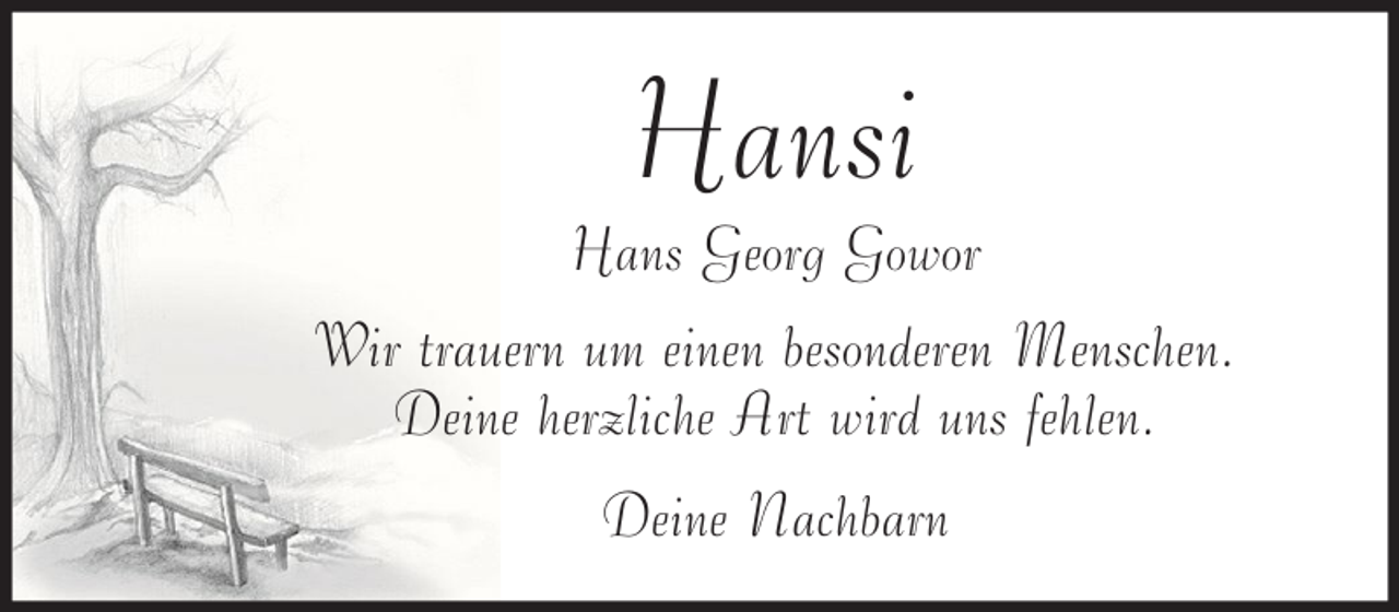 <p>Hansi</p><p>Hans Georg Gowor<br />Wir trauern um einen besonderen Menschen.<br />Deine herzliche Art wird uns fehlen.<br />Deine Nachbarn</p>