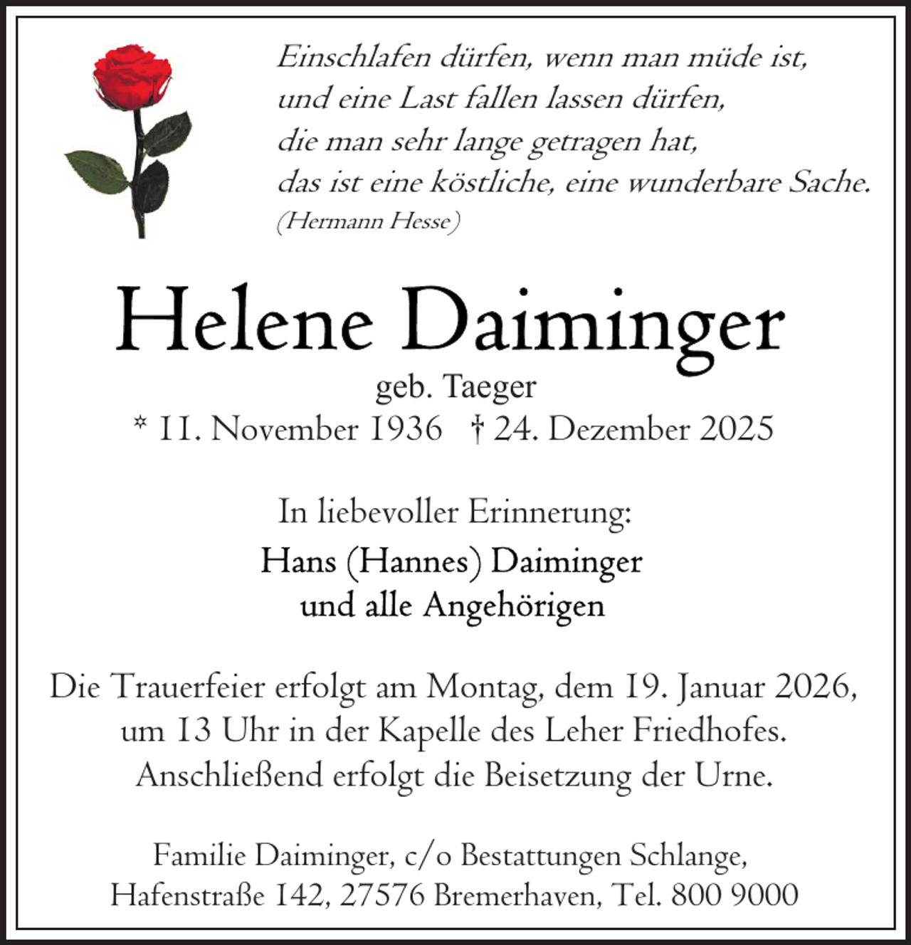<p>Einschlafen dürfen, wenn man müde ist,<br />und eine Last fallen lassen dürfen,<br />die man sehr lange getragen hat,<br />das ist eine köstliche, eine wunderbare Sache.<br />(Hermann Hesse)</p>
<p>geb. Taeger</p>
<p>* 11. November 1936 † 24. Dezember 2025<br />In liebevoller Erinnerung:</p>
<p>Die Trauerfeier erfolgt am Montag, dem 19. Januar 2026,<br />um 13 Uhr in der Kapelle des Leher Friedhofes.<br />Anschließend erfolgt die Beisetzung der Urne.<br />Familie Daiminger, c/o Bestattungen Schlange,<br />Hafenstraße 142, 27576 Bremerhaven, Tel. 800 9000</p>