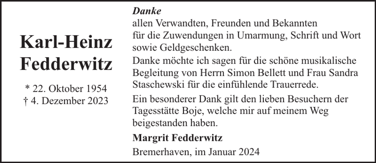 <p>Karl-Heinz<br />Fedderwitz<br />* 22. Oktober 1954<br />† 4. Dezember 2023</p><p>Danke<br />allen Verwandten, Freunden und Bekannten<br />für die Zuwendungen in Umarmung, Schrift und Wort<br />sowie Geldgeschenken.<br />Danke möchte ich sagen für die schöne musikalische<br />Begleitung von Herrn Simon Bellett und Frau Sandra<br />Staschewski für die einfühlende Trauerrede.<br />Ein besonderer Dank gilt den lieben Besuchern der<br />Tagesstätte Boje, welche mir auf meinem Weg<br />beigestanden haben.<br />Margrit Fedderwitz<br />Bremerhaven, im Januar 2024</p>