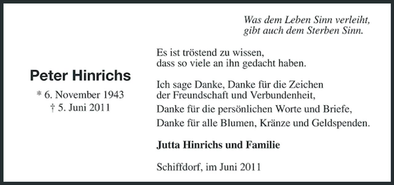 <p>Was dem Leben Sinn verleiht, gibt auch dem Sterben Sinn. Es ist tröstend zu wissen, dass so viele an ihn gedacht haben.</p><p>Peter Hinrichs<br />* 6. November 1943 † 5. Juni 2011</p><p>Ich sage Danke, Danke für die Zeichen der Freundschaft und Verbundenheit, Danke für die persönlichen Worte und Briefe, Danke für alle Blumen, Kränze und Geldspenden. Jutta Hinrichs und Familie Schiffdorf, im Juni 2011</p>