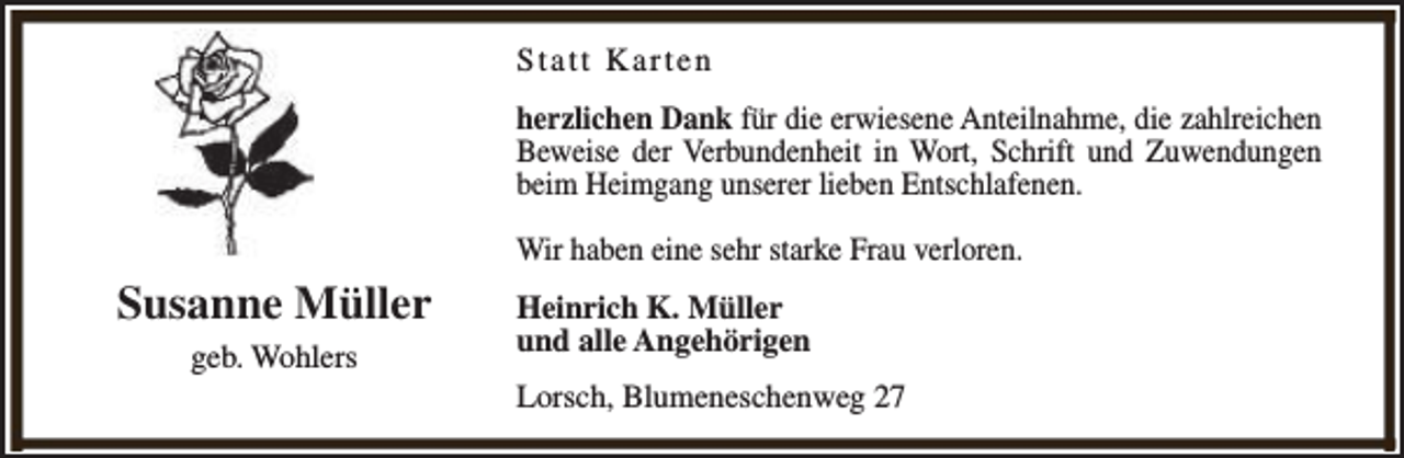 <p>Statt Karten<br />herzlichen Dank für die erwiesene Anteilnahme, die zahlreichen<br />Beweise der Verbundenheit in Wort, Schrift und Zuwendungen<br />beim Heimgang unserer lieben Entschlafenen.<br />Wir haben eine sehr starke Frau verloren.</p><p>Susanne Müller<br />geb. Wohlers</p><p>Heinrich K. Müller<br />und alle Angehörigen<br />Lorsch, Blumeneschenweg 27</p>