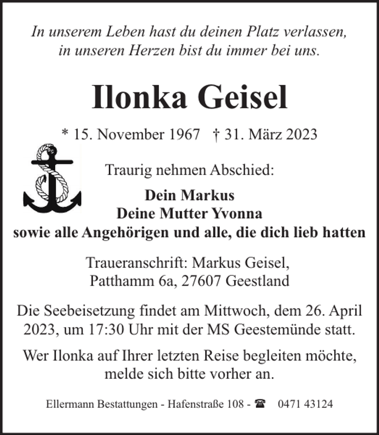 <p>In unserem Leben hast du deinen Platz verlassen,<br />in unseren Herzen bist du immer bei uns.</p><p>Ilonka Geisel<br />* 15. November 1967 † 31. März 2023<br />Traurig nehmen Abschied:<br />Dein Markus<br />Deine Mutter Yvonna<br />sowie alle Angehörigen und alle, die dich lieb hatten<br />Traueranschrift: Markus Geisel,<br />Patthamm 6a, 27607 Geestland<br />Die Seebeisetzung findet am Mittwoch, dem 26. April<br />2023, um 17:30 Uhr mit der MS Geestemünde statt.<br />Wer Ilonka auf Ihrer letzten Reise begleiten möchte,<br />melde sich bitte vorher an.<br />Ellermann Bestattungen - Hafenstraße 108 - ( 0471 43124</p>