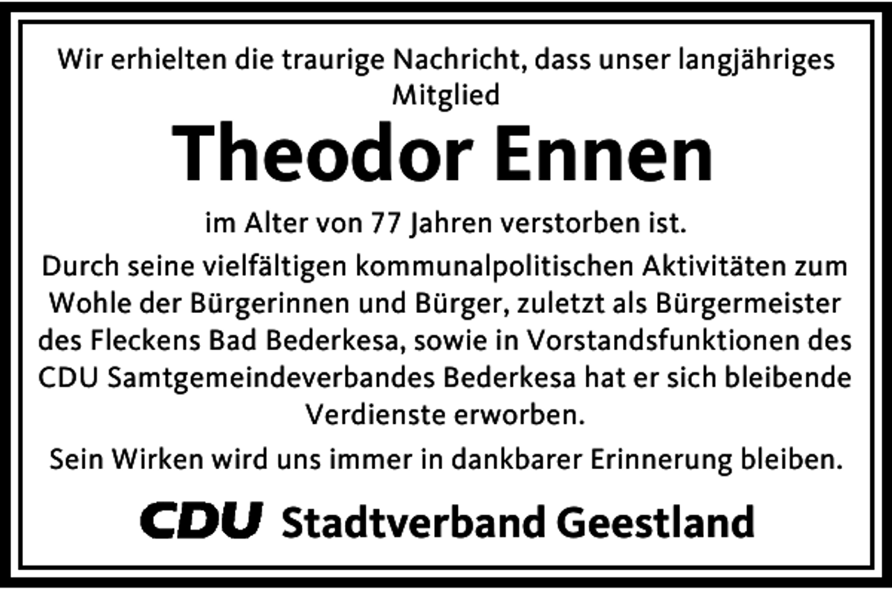 <p>Wir erhielten die traurige Nachricht, dass unser langjähriges<br />Mitglied</p><p>Theodor Ennen</p><p>im Alter von 77 Jahren verstorben ist.<br />Durch seine vielfältigen kommunalpolitischen Aktivitäten zum<br />Wohle der Bürgerinnen und Bürger, zuletzt als Bürgermeister<br />des Fleckens Bad Bederkesa, sowie in Vorstandsfunktionen des<br />CDU Samtgemeindeverbandes Bederkesa hat er sich bleibende<br />Verdienste erworben.<br />Sein Wirken wird uns immer in dankbarer Erinnerung bleiben.</p><p>Stadtverband Geestland</p>