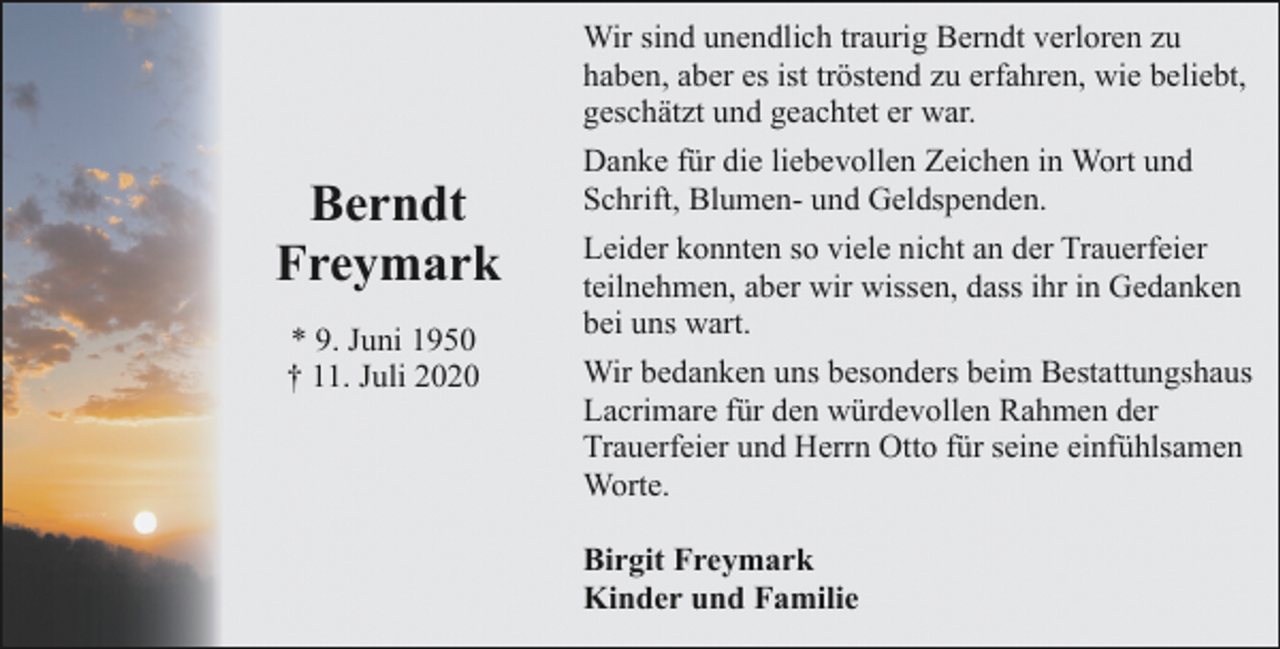 <p>Berndt<br />Freymark<br />* 9. Juni 1950<br />† 11. Juli 2020</p><p>Wir sind unendlich traurig Berndt verloren zu<br />haben, aber es ist tröstend zu erfahren, wie beliebt,<br />geschätzt und geachtet er war.<br />Danke für die liebevollen Zeichen in Wort und<br />Schrift, Blumen- und Geldspenden.<br />Leider konnten so viele nicht an der Trauerfeier<br />teilnehmen, aber wir wissen, dass ihr in Gedanken<br />bei uns wart.<br />Wir bedanken uns besonders beim Bestattungshaus<br />Lacrimare für den würdevollen Rahmen der<br />Trauerfeier und Herrn Otto für seine einfühlsamen<br />Worte.<br />Birgit Freymark<br />Kinder und Familie</p>