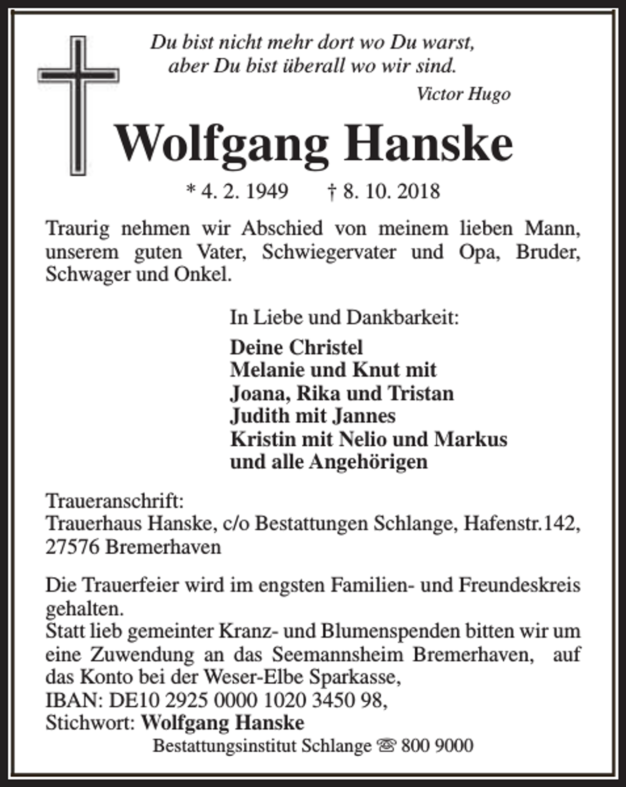 <p>Du bist nicht mehr dort wo Du warst,<br />aber Du bist überall wo wir sind.<br />Victor Hugo</p><p>Wolfgang Hanske<br />* 4. 2. 1949</p><p>† 8. 10. 2018</p><p>Traurig nehmen wir Abschied von meinem lieben Mann,<br />unserem guten Vater, Schwiegervater und Opa, Bruder,<br />Schwager und Onkel.<br />In Liebe und Dankbarkeit:<br />Deine Christel<br />Melanie und Knut mit<br />Joana, Rika und Tristan<br />Judith mit Jannes<br />Kristin mit Nelio und Markus<br />und alle Angehörigen<br />Traueranschrift:<br />Trauerhaus Hanske, c/o Bestattungen Schlange, Hafenstr.142,<br />27576 Bremerhaven<br />Die Trauerfeier wird im engsten Familien- und Freundeskreis<br />gehalten.<br />Statt lieb gemeinter Kranz- und Blumenspenden bitten wir um<br />eine Zuwendung an das Seemannsheim Bremerhaven, auf<br />das Konto bei der Weser-Elbe Sparkasse,<br />IBAN: DE10 2925 0000 1020 3450 98,<br />Stichwort: Wolfgang Hanske<br />Bestattungsinstitut Schlange s 800 9000</p>