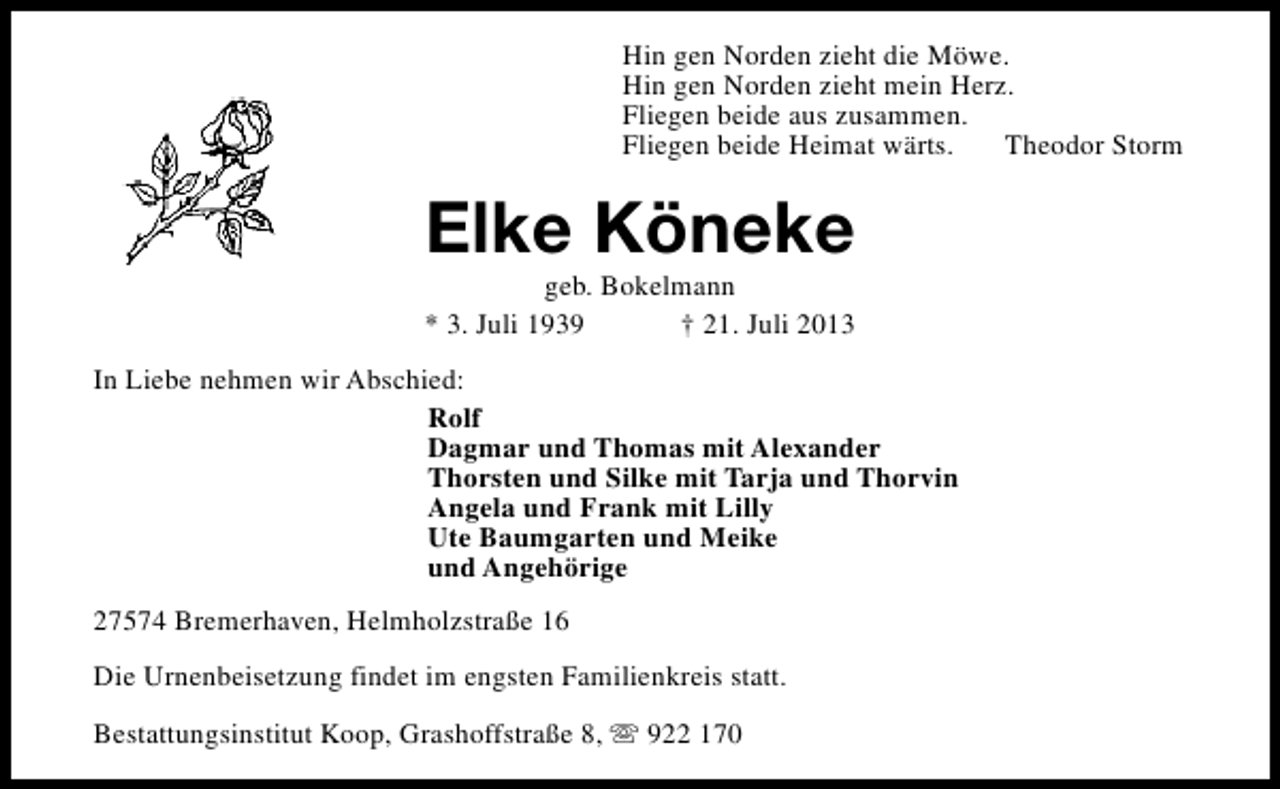 <p>Hin gen Norden zieht die Möwe.<br />Hin gen Norden zieht mein Herz.<br />Fliegen beide aus zusammen.<br />Fliegen beide Heimat wärts.<br />Theodor Storm</p>
<p>Elke Köneke</p>
<p>geb. Bokelmann<br />* 3. Juli 1939<br />† 21. Juli 2013<br />In Liebe nehmen wir Abschied:<br />Rolf<br />Dagmar und Thomas mit Alexander<br />Thorsten und Silke mit Tarja und Thorvin<br />Angela und Frank mit Lilly<br />Ute Baumgarten und Meike<br />und Angehörige<br />27574 Bremerhaven, Helmholzstraße 16<br />Die Urnenbeisetzung findet im engsten Familienkreis statt.<br />Bestattungsinstitut Koop, Grashoffstraße 8, s 922 170</p>