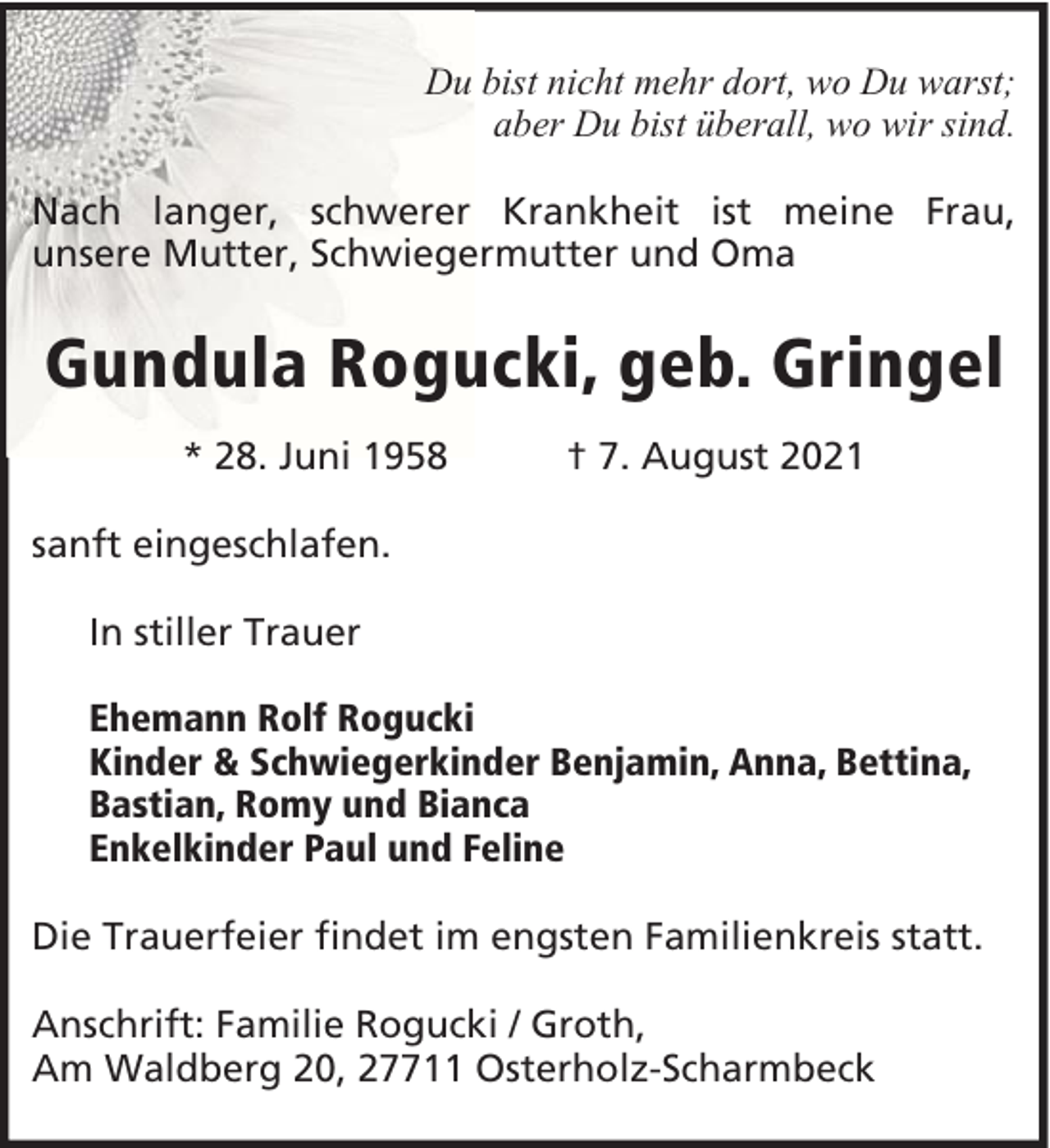 <p>Du bist nicht mehr dort, wo Du warst;<br />aber Du bist überall, wo wir sind.<br />Nach langer, schwerer Krankheit ist meine Frau,<br />unsere Mutter, Schwiegermutter und Oma</p><p>Gundula Rogucki, geb. Gringel<br />* 28. Juni 1958</p><p>† 7. August 2021</p><p>sanft eingeschlafen.<br />In stiller Trauer<br />Ehemann Rolf Rogucki<br />Kinder &amp; Schwiegerkinder Benjamin, Anna, Bettina,<br />Bastian, Romy und Bianca<br />Enkelkinder Paul und Feline<br />Die Trauerfeier findet im engsten Familienkreis statt.<br />Anschrift: Familie Rogucki / Groth,<br />Am Waldberg 20, 27711 Osterholz-Scharmbeck</p>