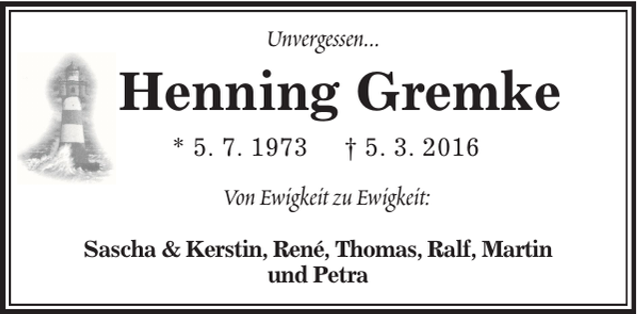<p>Unvergessen...</p><p>Henning Gremke<br />* 5. 7. 1973</p><p>† 5. 3. 2016</p><p>Von Ewigkeit zu Ewigkeit:<br />Sascha &amp; Kerstin, René, Thomas, Ralf, Martin<br />und Petra</p>