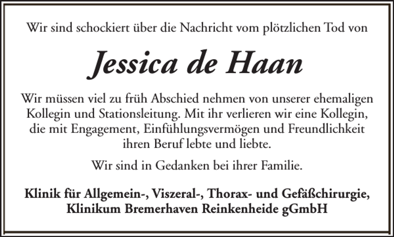 <p>Wir sind schockiert über die Nachricht vom plötzlichen Tod von</p><p>Jessica de Haan<br />Wir müssen viel zu früh Abschied nehmen von unserer ehemaligen<br />Kollegin und Stationsleitung. Mit ihr verlieren wir eine Kollegin,<br />die mit Engagement, Einfühlungsvermögen und Freundlichkeit<br />ihren Beruf lebte und liebte.<br />Wir sind in Gedanken bei ihrer Familie.<br />Klinik für Allgemein-, Viszeral-, Thorax- und Gefäßchirurgie,<br />Klinikum Bremerhaven Reinkenheide gGmbH</p>