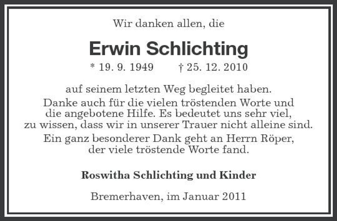 <p>Wir danken allen, die</p><p>Erwin Schlichting<br />* 19. 9. 1949 † 25. 12. 2010 auf seinem letzten Weg begleitet haben. Danke auch für die vielen tröstenden Worte und die angebotene Hilfe. Es bedeutet uns sehr viel, zu wissen, dass wir in unserer Trauer nicht alleine sind. Ein ganz besonderer Dank geht an Herrn Röper, der viele tröstende Worte fand. Roswitha Schlichting und Kinder Bremerhaven, im Januar 2011</p>