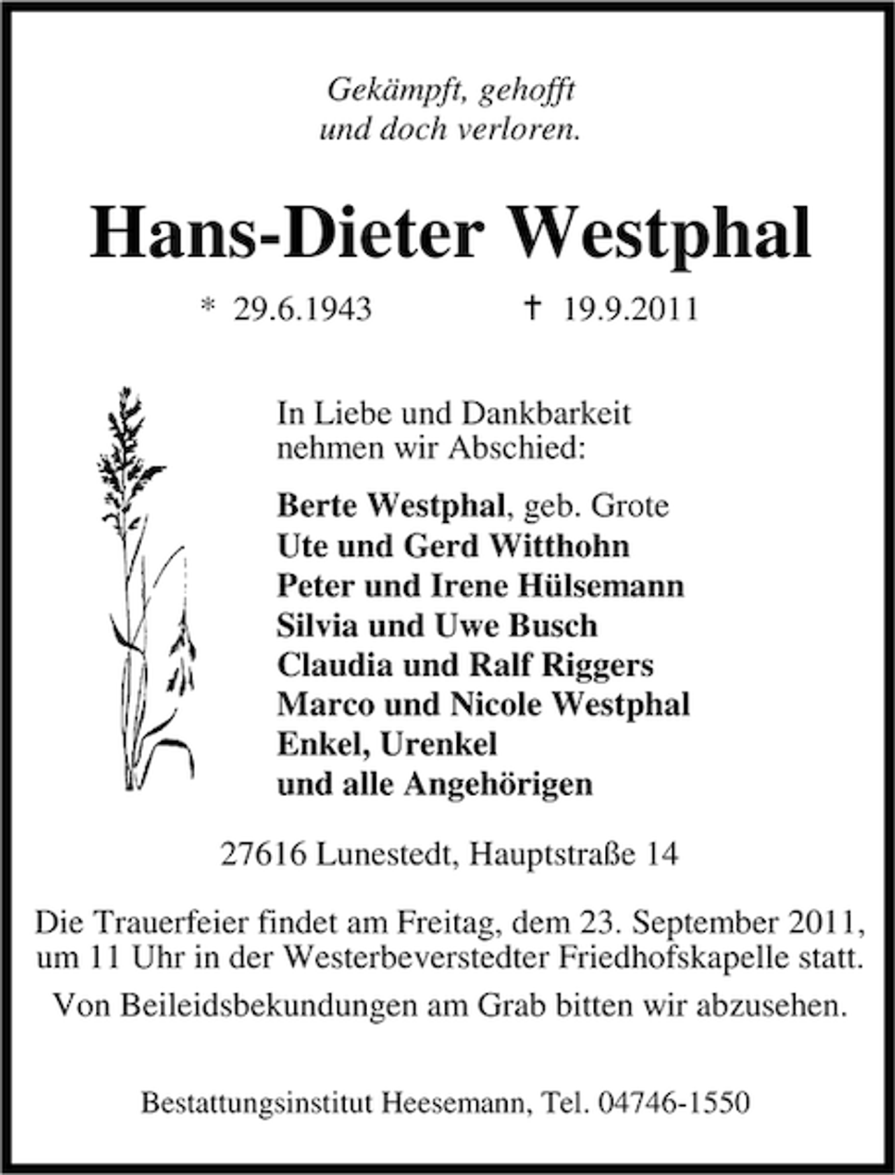 <p>Gekämpft, gehofft<br />und doch verloren.</p><p>Hans-Dieter Westphal<br />* 29.6.1943</p><p>19.9.2011</p><p>In Liebe und Dankbarkeit<br />nehmen wir Abschied:<br />Berte Westphal, geb. Grote<br />Ute und Gerd Witthohn<br />Peter und Irene Hülsemann<br />Silvia und Uwe Busch<br />Claudia und Ralf Riggers<br />Marco und Nicole Westphal<br />Enkel, Urenkel<br />und alle Angehörigen<br />27616 Lunestedt, Hauptstraße 14<br />Die Trauerfeier findet am Freitag, dem 23. September 2011,<br />um 11 Uhr in der Westerbeverstedter Friedhofskapelle statt.<br />Von Beileidsbekundungen am Grab bitten wir abzusehen.<br />Bestattungsinstitut Heesemann, Tel. 04746-1550</p>