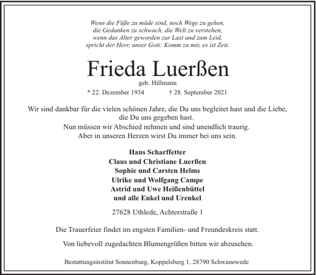 <p>Wenn die Füße zu müde sind, noch Wege zu gehen,<br />die Gedanken zu schwach, die Welt zu verstehen,<br />wenn das Alter geworden zur Last und zum Leid,<br />spricht der Herr, unser Gott: Komm zu mir, es ist Zeit.</p><p>Frieda Luerßen<br />geb. Hillmann<br />* 22. Dezember 1934<br />† 28. September 2021</p><p>Wir sind dankbar für die vielen schönen Jahre, die Du uns begleitet hast und die Liebe,<br />die Du uns gegeben hast.<br />Nun müssen wir Abschied nehmen und sind unendlich traurig.<br />Aber in unseren Herzen wirst Du immer bei uns sein.<br />Hans Scharffetter<br />Claus und Christiane Luerßen<br />Sophie und Carsten Helms<br />Ulrike und Wolfgang Campe<br />Astrid und Uwe Heißenbüttel<br />und alle Enkel und Urenkel<br />27628 Uthlede, Achterstraße 1<br />Die Trauerfeier findet im engsten Familien- und Freundeskreis statt.<br />Von liebevoll zugedachten Blumengrüßen bitten wir abzusehen.<br />Bestattungsinstitut Sonnenburg, Koppelsberg 1, 28790 Schwanewede</p>