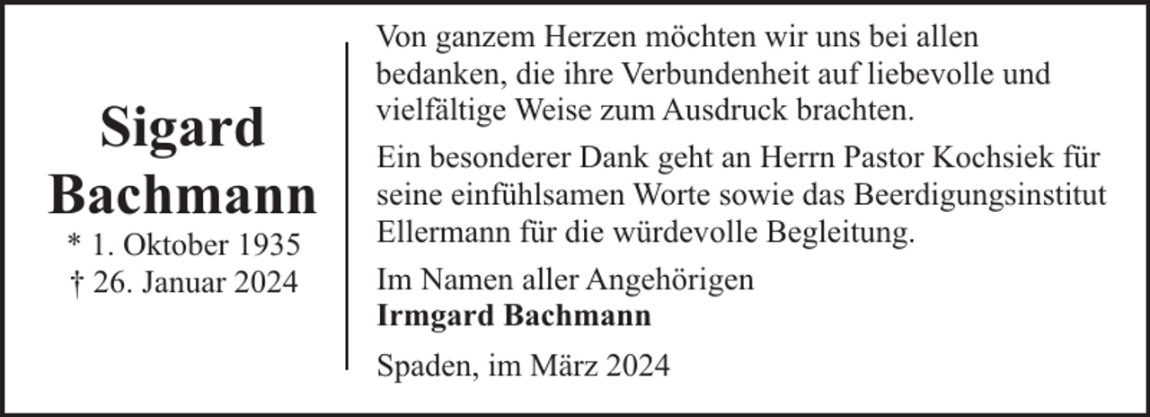 <p>Sigard<br />Bachmann<br />* 1. Oktober 1935<br />† 26. Januar 2024</p><p>Von ganzem Herzen möchten wir uns bei allen<br />bedanken, die ihre Verbundenheit auf liebevolle und<br />vielfältige Weise zum Ausdruck brachten.<br />Ein besonderer Dank geht an Herrn Pastor Kochsiek für<br />seine einfühlsamen Worte sowie das Beerdigungsinstitut<br />Ellermann für die würdevolle Begleitung.<br />Im Namen aller Angehörigen<br />Irmgard Bachmann<br />Spaden, im März 2024</p>