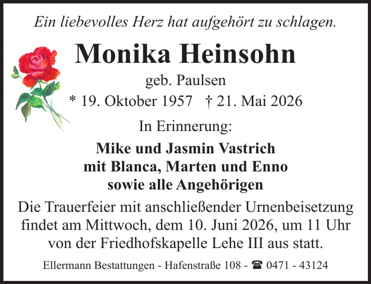 <p>Ein liebevolles Herz hat aufgehört zu schlagen.</p><p>Monika Heinsohn</p><p>geb. Paulsen<br />* 19. Oktober 1957 † 21. Mai 2026<br />In Erinnerung:<br />Mike und Jasmin Vastrich<br />mit Blanca, Marten und Enno<br />sowie alle Angehörigen<br />Die Trauerfeier mit anschließender Urnenbeisetzung<br />findet am Mittwoch, dem 10. Juni 2026, um 11 Uhr<br />von der Friedhofskapelle Lehe III aus statt.<br />Ellermann Bestattungen - Hafenstraße 108 - ( 0471 - 43124</p>