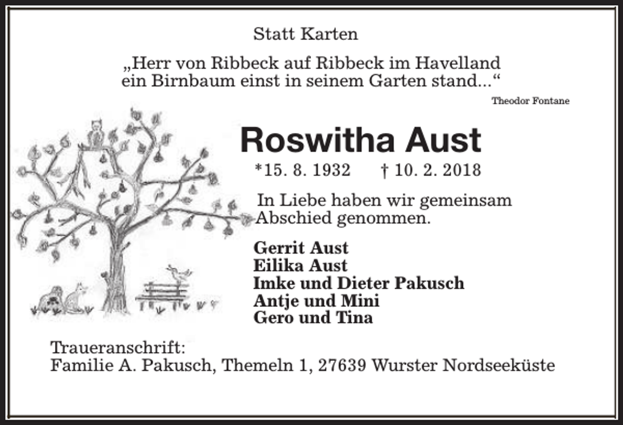 <p>Statt Karten<br />„Herr von Ribbeck auf Ribbeck im Havelland<br />ein Birnbaum einst in seinem Garten stand...“<br />Theodor Fontane</p><p>Roswitha Aust<br />*15. 8. 1932</p><p>† 10. 2. 2018</p><p>In Liebe haben wir gemeinsam<br />Abschied genommen.<br />Gerrit Aust<br />Eilika Aust<br />Imke und Dieter Pakusch<br />Antje und Mini<br />Gero und Tina<br />Traueranschrift:<br />Familie A. Pakusch, Themeln 1, 27639 Wurster Nordseeküste</p>