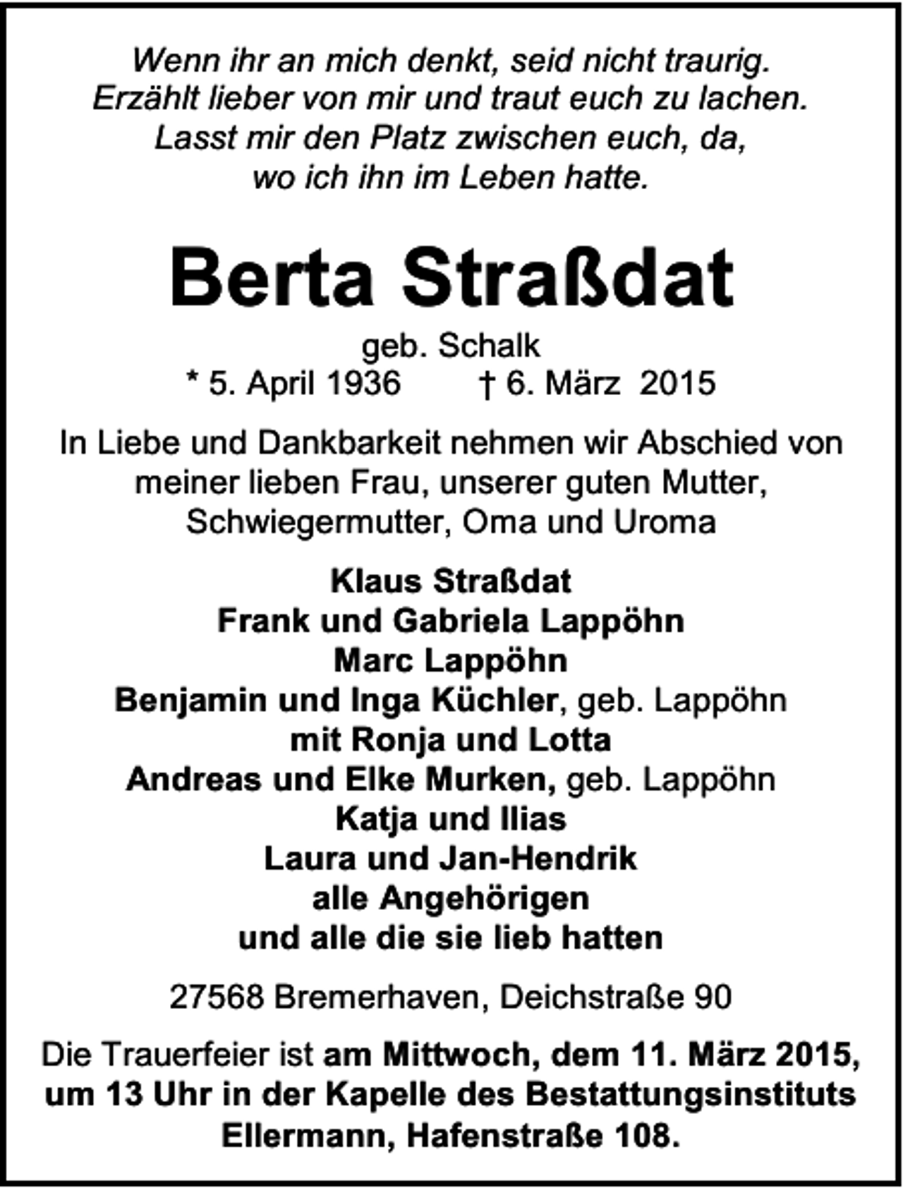 <p>Wenn ihr an mich denkt, seid nicht traurig.<br />Erzählt lieber von mir und traut euch zu lachen.<br />Lasst mir den Platz zwischen euch, da,<br />wo ich ihn im Leben hatte.</p><p>Berta Straßdat<br />geb. Schalk<br />* 5. April 1936<br />† 6. März 2015</p><p>In Liebe und Dankbarkeit nehmen wir Abschied von<br />meiner lieben Frau, unserer guten Mutter,<br />Schwiegermutter, Oma und Uroma<br />Klaus Straßdat<br />Frank und Gabriela Lappöhn<br />Marc Lappöhn<br />Benjamin und Inga Küchler, geb. Lappöhn<br />mit Ronja und Lotta<br />Andreas und Elke Murken, geb. Lappöhn<br />Katja und Ilias<br />Laura und Jan-Hendrik<br />alle Angehörigen<br />und alle die sie lieb hatten<br />27568 Bremerhaven, Deichstraße 90<br />Die Trauerfeier ist am Mittwoch, dem 11. März 2015,<br />um 13 Uhr in der Kapelle des Bestattungsinstituts<br />Ellermann, Hafenstraße 108.</p>