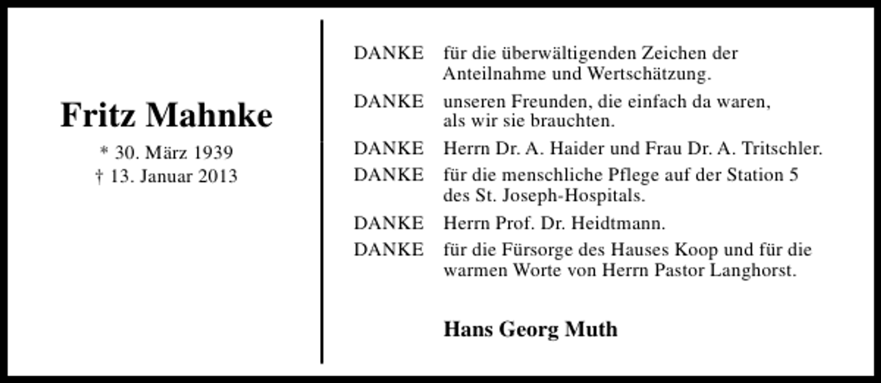 <p>Fritz Mahnke<br />* 30. März 1939<br />† 13. Januar 2013</p><p>DANKE für die überwältigenden Zeichen der<br />Anteilnahme und Wertschätzung.<br />DANKE unseren Freunden, die einfach da waren,<br />als wir sie brauchten.<br />DANKE Herrn Dr. A. Haider und Frau Dr. A. Tritschler.<br />DANKE für die menschliche Pflege auf der Station 5<br />des St. Joseph-Hospitals.<br />DANKE Herrn Prof. Dr. Heidtmann.<br />DANKE für die Fürsorge des Hauses Koop und für die<br />warmen Worte von Herrn Pastor Langhorst.</p><p>Hans Georg Muth</p>