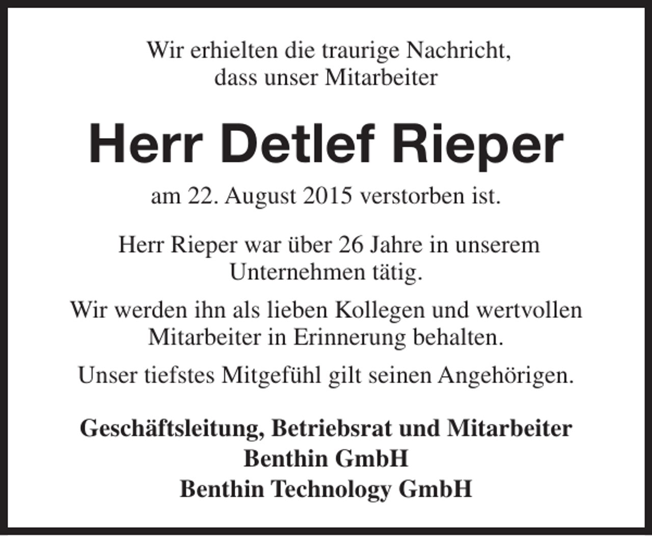 <p>Wir erhielten die traurige Nachricht,<br />dass unser Mitarbeiter</p><p>Herr Detlef Rieper<br />am 22. August 2015 verstorben ist.</p><p>Herr Rieper war über 26 Jahre in unserem<br />Unternehmen tätig.<br />Wir werden ihn als lieben Kollegen und wertvollen<br />Mitarbeiter in Erinnerung behalten.<br />Unser tiefstes Mitgefühl gilt seinen Angehörigen.<br />Geschäftsleitung, Betriebsrat und Mitarbeiter<br />Benthin GmbH<br />Benthin Technology GmbH</p>