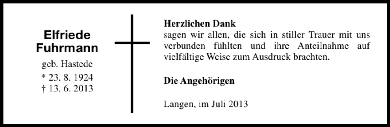 <p>Elfriede<br />Fuhrmann<br />geb. Hastede<br />* 23. 8. 1924<br />† 13. 6. 2013</p><p>Herzlichen Dank<br />sagen wir allen, die sich in stiller Trauer mit uns<br />verbunden fühlten und ihre Anteilnahme auf<br />vielfältige Weise zum Ausdruck brachten.<br />Die Angehörigen<br />Langen, im Juli 2013</p>