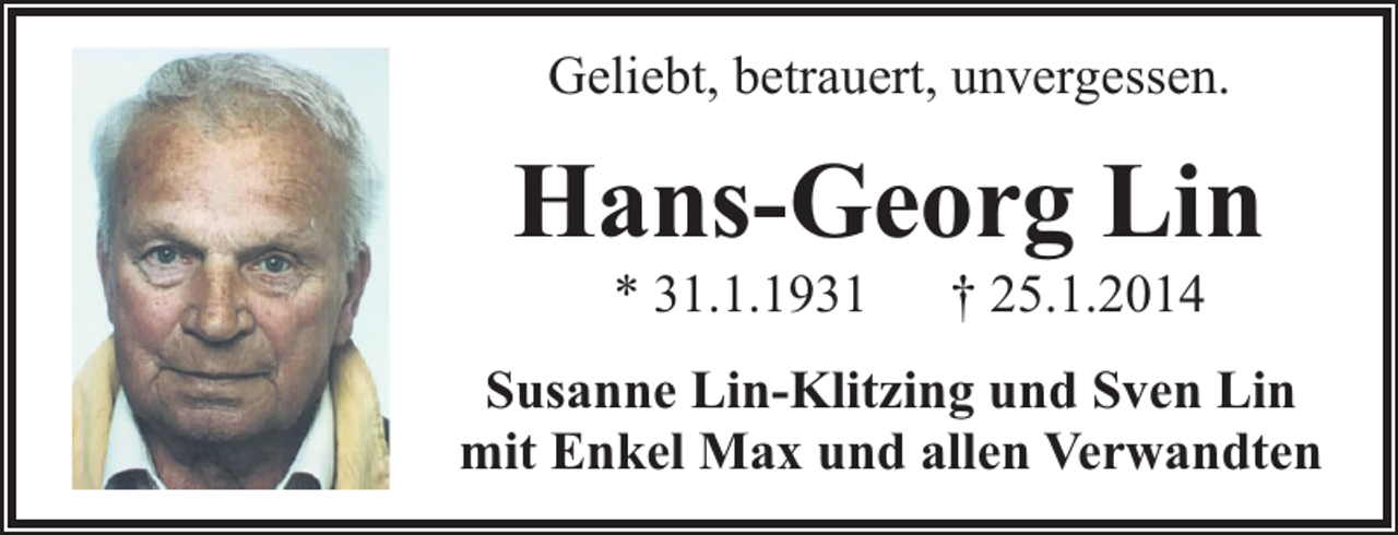 <p>Geliebt, betrauert, unvergessen.</p><p>Hans-Georg Lin<br />* 31.1.1931</p><p>† 25.1.2014</p><p>Susanne Lin-Klitzing und Sven Lin<br />mit Enkel Max und allen Verwandten</p>