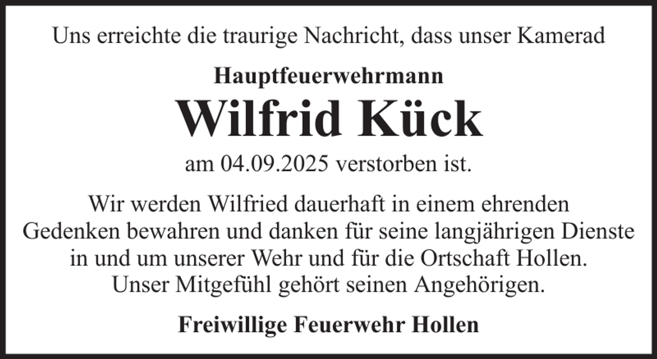 <p>Uns erreichte die traurige Nachricht, dass unser Kamerad<br />Hauptfeuerwehrmann</p>
<p>Wilfrid Kück<br />am 04.09.2025 verstorben ist.<br />Wir werden Wilfried dauerhaft in einem ehrenden<br />Gedenken bewahren und danken für seine langjährigen Dienste<br />in und um unserer Wehr und für die Ortschaft Hollen.<br />Unser Mitgefühl gehört seinen Angehörigen.<br />Freiwillige Feuerwehr Hollen</p>
