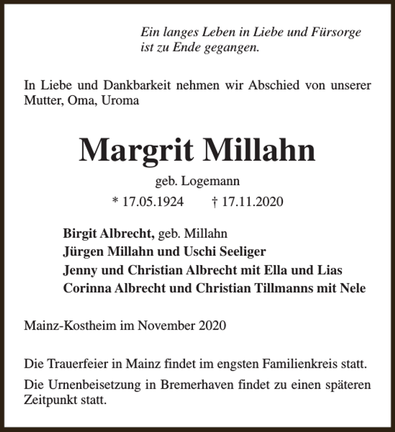 <p>Ein langes Leben in Liebe und Fürsorge<br />ist zu Ende gegangen.<br />In Liebe und Dankbarkeit nehmen wir Abschied von unserer<br />Mutter, Oma, Uroma</p><p>Margrit Millahn<br />geb. Logemann</p><p>* 17.05.1924</p><p>† 17.11.2020</p><p>Birgit Albrecht, geb. Millahn<br />Jürgen Millahn und Uschi Seeliger<br />Jenny und Christian Albrecht mit Ella und Lias<br />Corinna Albrecht und Christian Tillmanns mit Nele<br />Mainz-Kostheim im November 2020<br />Die Trauerfeier in Mainz findet im engsten Familienkreis statt.<br />Die Urnenbeisetzung in Bremerhaven findet zu einen späteren<br />Zeitpunkt statt.</p>
