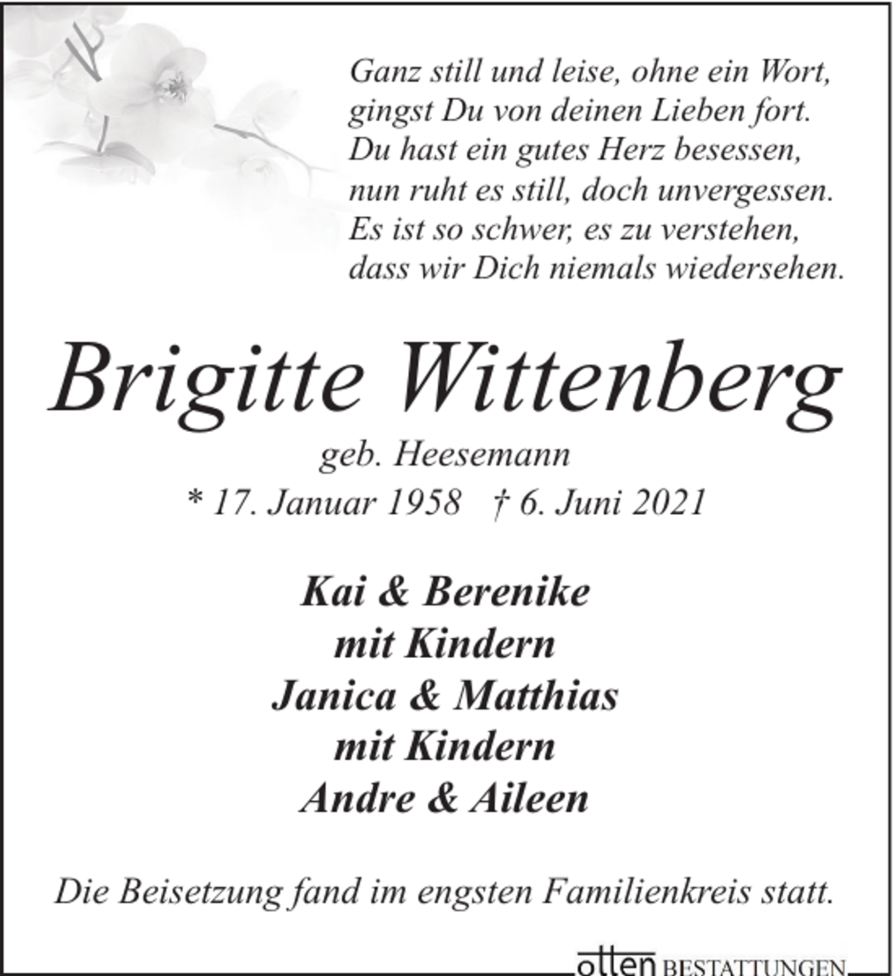<p>Ganz still und leise, ohne ein Wort,<br />gingst Du von deinen Lieben fort.<br />Du hast ein gutes Herz besessen,<br />nun ruht es still, doch unvergessen.<br />Es ist so schwer, es zu verstehen,<br />dass wir Dich niemals wiedersehen.</p><p>Brigitte Wittenberg<br />geb. Heesemann<br />* 17. Januar 1958 † 6. Juni 2021</p><p>Kai &amp; Berenike<br />mit Kindern<br />Janica &amp; Matthias<br />mit Kindern<br />Andre &amp; Aileen<br />Die Beisetzung fand im engsten Familienkreis statt.</p>