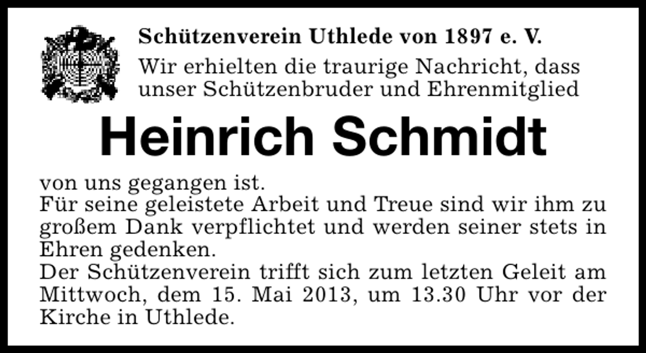 <p>Schützenverein Uthlede von 1897 e. V.<br />Wir erhielten die traurige Nachricht, dass<br />unser Schützenbruder und Ehrenmitglied</p><p>Heinrich Schmidt</p><p>von uns gegangen ist.<br />Für seine geleistete Arbeit und Treue sind wir ihm zu<br />großem Dank verpflichtet und werden seiner stets in<br />Ehren gedenken.<br />Der Schützenverein trifft sich zum letzten Geleit am<br />Mittwoch, dem 15. Mai 2013, um 13.30 Uhr vor der<br />Kirche in Uthlede.</p>