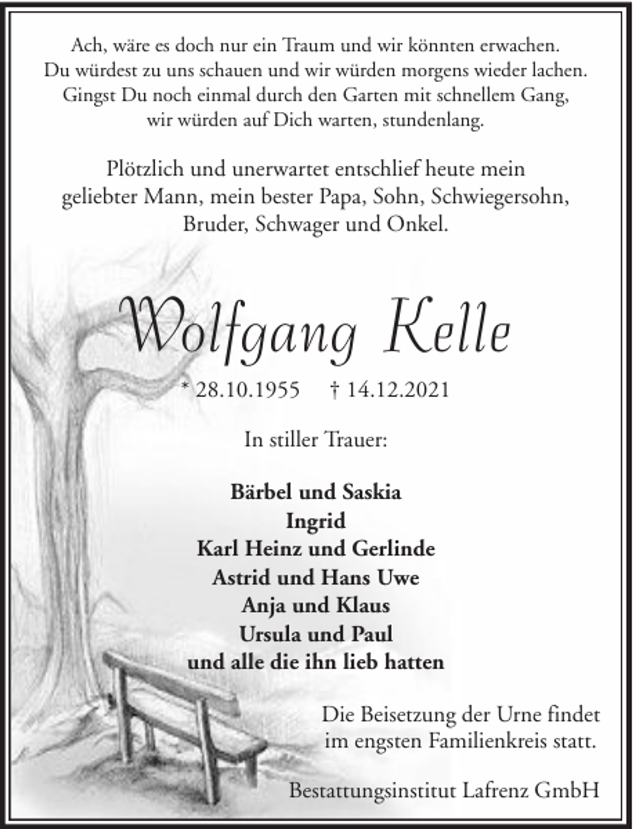 <p>Ach, wäre es doch nur ein Traum und wir könnten erwachen.<br />Du würdest zu uns schauen und wir würden morgens wieder lachen.<br />Gingst Du noch einmal durch den Garten mit schnellem Gang,<br />wir würden auf Dich warten, stundenlang.</p><p>Plötzlich und unerwartet entschlief heute mein<br />geliebter Mann, mein bester Papa, Sohn, Schwiegersohn,<br />Bruder, Schwager und Onkel.</p><p>Wolfgang Kelle<br />* 28.10.1955</p><p>† 14.12.2021</p><p>In stiller Trauer:<br />Bärbel und Saskia<br />Ingrid<br />Karl Heinz und Gerlinde<br />Astrid und Hans Uwe<br />Anja und Klaus<br />Ursula und Paul<br />und alle die ihn lieb hatten<br />Die Beisetzung der Urne findet<br />im engsten Familienkreis statt.<br />Bestattungsinstitut Lafrenz GmbH</p>