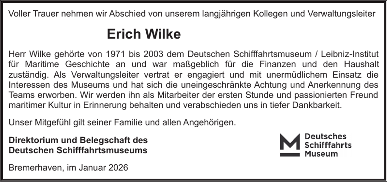<p>Voller Trauer nehmen wir Abschied von unserem langjährigen Kollegen und Verwaltungsleiter</p><p>Erich Wilke<br />Herr Wilke gehörte von 1971 bis 2003 dem Deutschen Schifffahrtsmuseum / Leibniz-Institut<br />für Maritime Geschichte an und war maßgeblich für die Finanzen und den Haushalt<br />zuständig. Als Verwaltungsleiter vertrat er engagiert und mit unermüdlichem Einsatz die<br />Interessen des Museums und hat sich die uneingeschränkte Achtung und Anerkennung des<br />Teams erworben. Wir werden ihn als Mitarbeiter der ersten Stunde und passionierten Freund<br />maritimer Kultur in Erinnerung behalten und verabschieden uns in tiefer Dankbarkeit.<br />Unser Mitgefühl gilt seiner Familie und allen Angehörigen.<br />Direktorium und Belegschaft des<br />Deutschen Schifffahrtsmuseums<br />Bremerhaven, im Januar 2026</p>