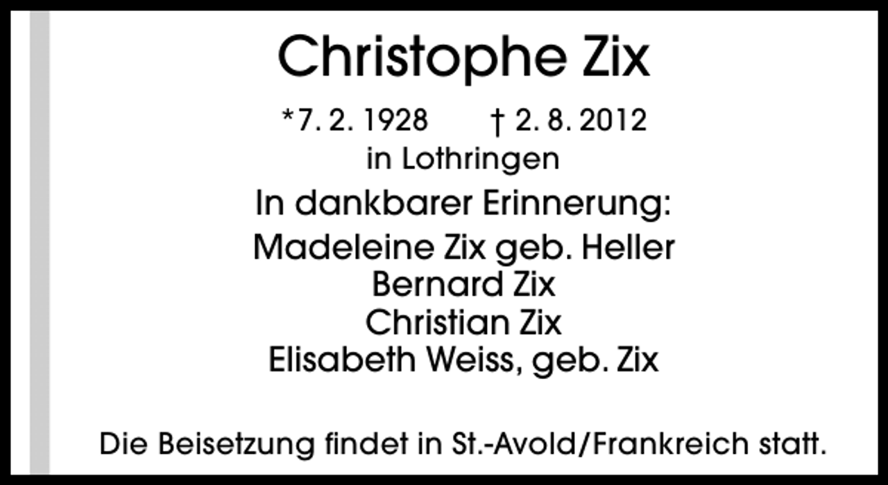 <p>Christophe Zix<br />*7. 2. 1928<br />† 2. 8. 2012<br />in Lothringen</p><p>In dankbarer Erinnerung:<br />Madeleine Zix geb. Heller<br />Bernard Zix<br />Christian Zix<br />Elisabeth Weiss, geb. Zix<br />Die Beisetzung findet in St.-Avold/Frankreich statt.</p>