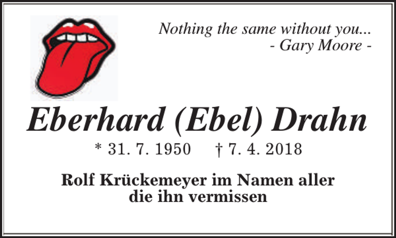 <p>Nothing the same without you...<br />- Gary Moore -</p><p>Eberhard (Ebel) Drahn<br />* 31. 7. 1950</p><p>† 7. 4. 2018</p><p>Rolf Krückemeyer im Namen aller<br />die ihn vermissen</p>